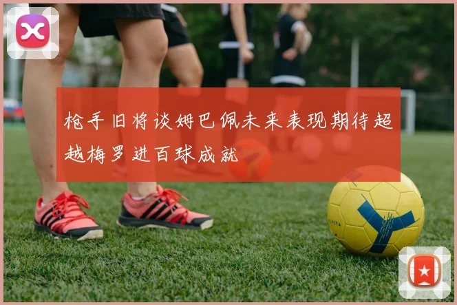 枪手旧将谈姆巴佩未来表现期待超越梅罗进百球成就