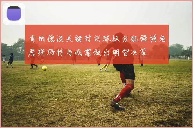 肯纳德谈关键时刻球权分配强调老詹斯玛特与我需做出明智决策