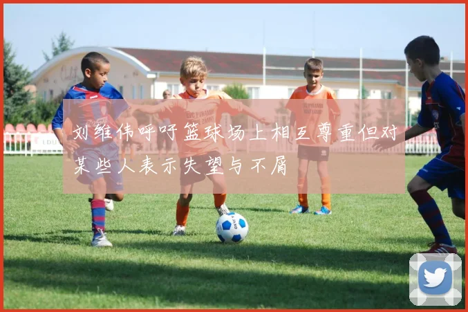 刘维伟呼吁篮球场上相互尊重但对某些人表示失望与不屑