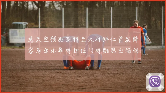 意天空预测亚特兰大对拜仁首发阵容乌尔比希将担任门将凯恩出场仍待确认