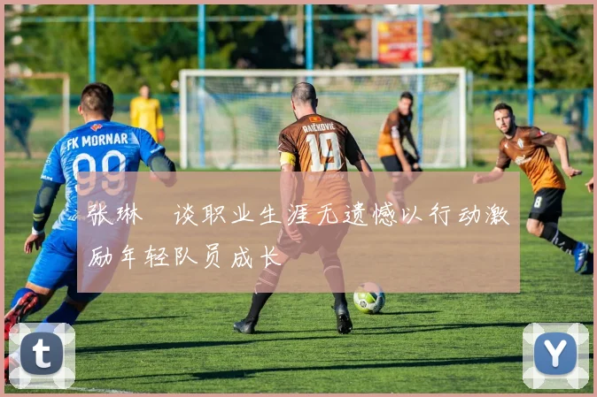 张琳芃谈职业生涯无遗憾以行动激励年轻队员成长