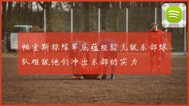 帕金斯称绿军底蕴经验无敌东部球队难敌他们冲出东部的实力