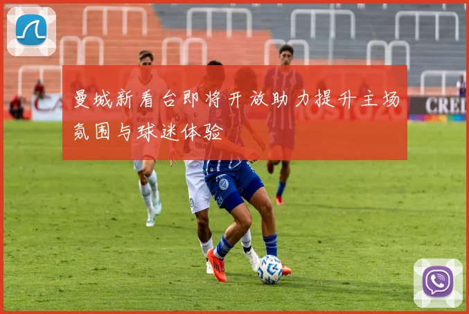 曼城新看台即将开放助力提升主场氛围与球迷体验
