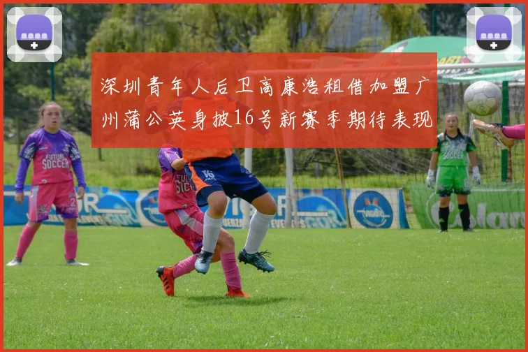 深圳青年人后卫高康浩租借加盟广州蒲公英身披16号新赛季期待表现