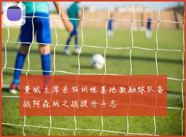 曼城主席亲临训练基地激励球队备战阿森纳之战提升斗志