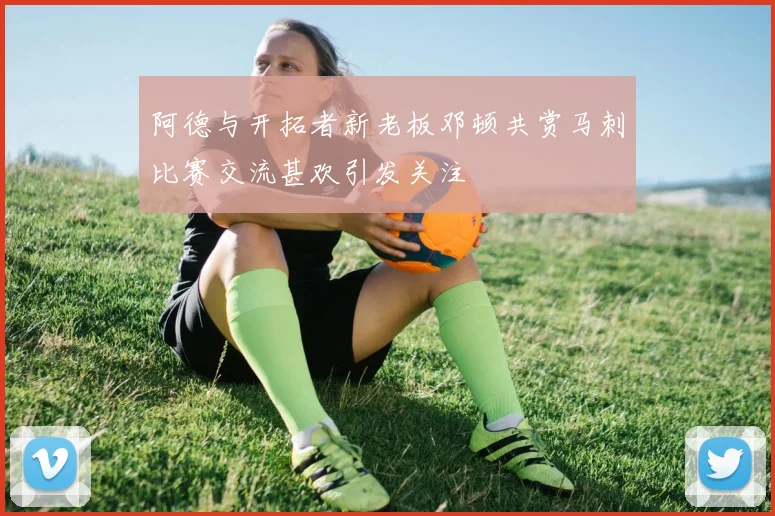 阿德与开拓者新老板邓顿共赏马刺比赛交流甚欢引发关注