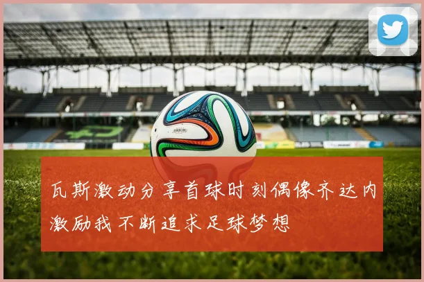 瓦斯激动分享首球时刻偶像齐达内激励我不断追求足球梦想