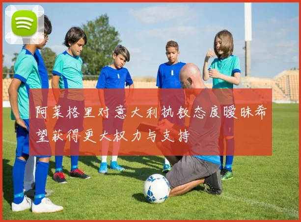 阿莱格里对意大利执教态度暧昧希望获得更大权力与支持