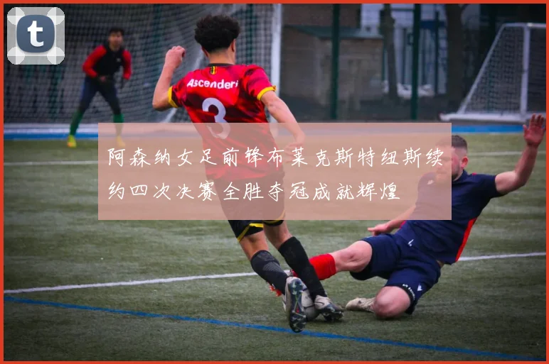 阿森纳女足前锋布莱克斯特纽斯续约四次决赛全胜夺冠成就辉煌
