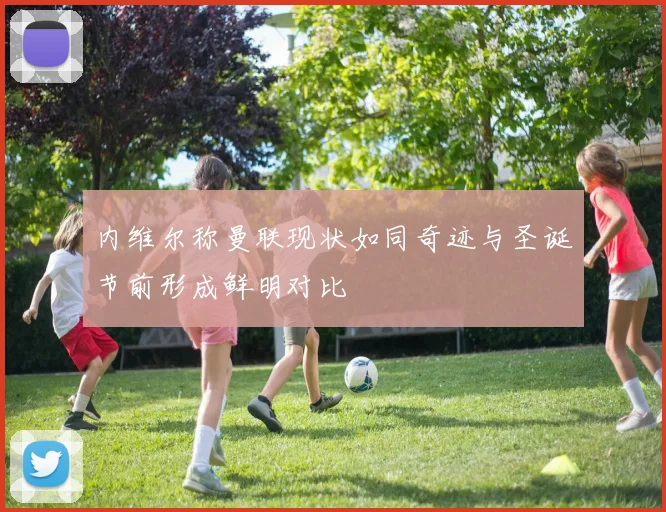 内维尔称曼联现状如同奇迹与圣诞节前形成鲜明对比