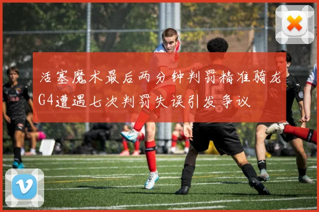 活塞魔术最后两分钟判罚精准骑龙G4遭遇七次判罚失误引发争议
