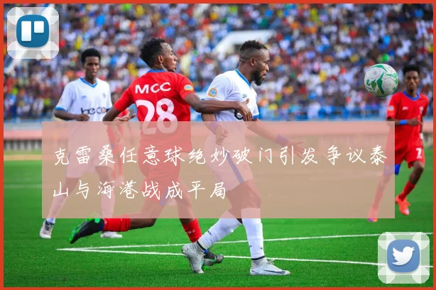 克雷桑任意球绝妙破门引发争议泰山与海港战成平局