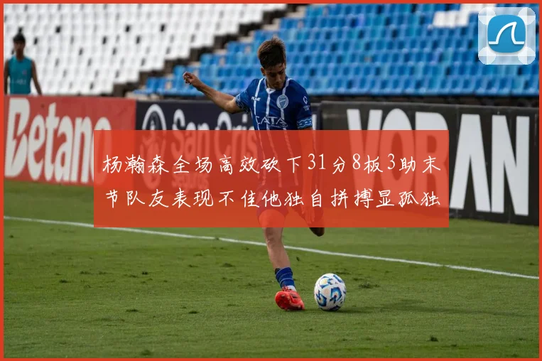 杨瀚森全场高效砍下31分8板3助末节队友表现不佳他独自拼搏显孤独