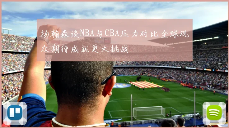 杨瀚森谈NBA与CBA压力对比全球观众期待成就更大挑战