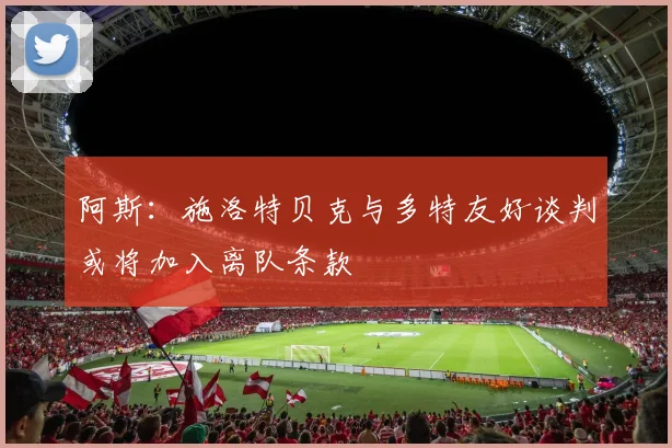 阿斯：施洛特贝克与多特友好谈判或将加入离队条款