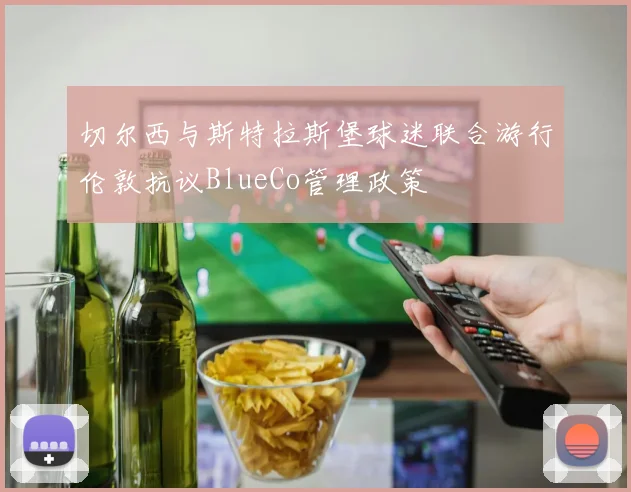 切尔西与斯特拉斯堡球迷联合游行伦敦抗议BlueCo管理政策