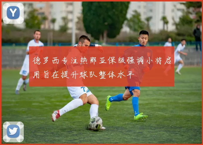 德罗西专注热那亚保级强调小将启用旨在提升球队整体水平