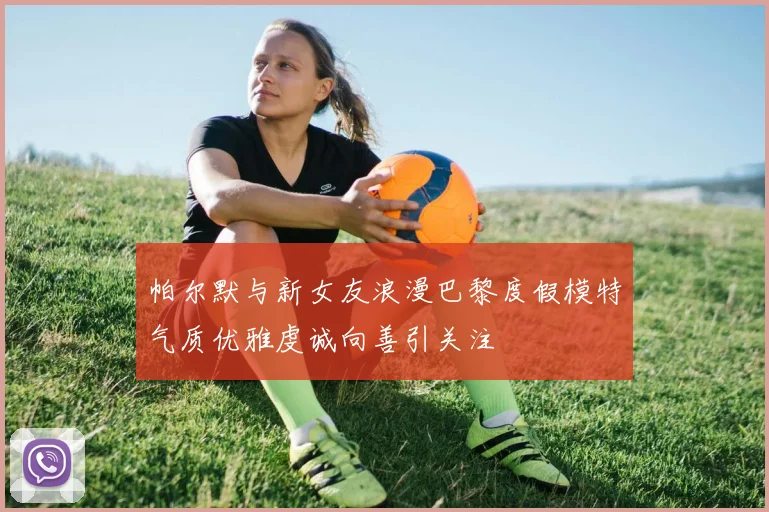 帕尔默与新女友浪漫巴黎度假模特气质优雅虔诚向善引关注