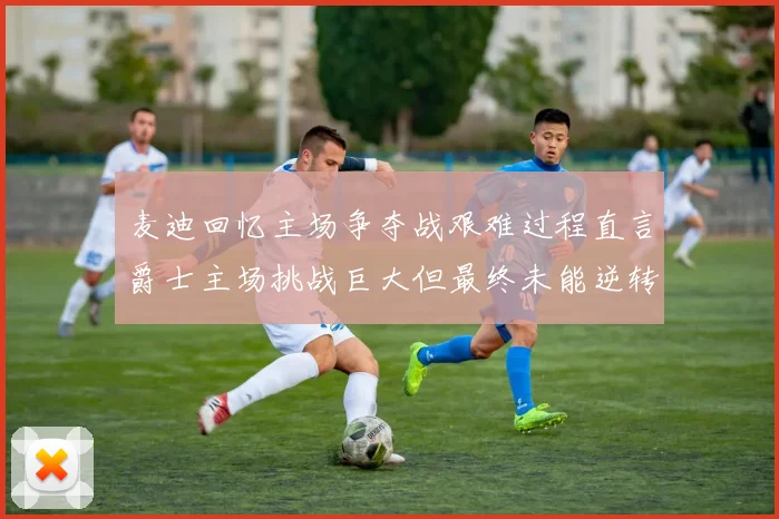 麦迪回忆主场争夺战艰难过程直言爵士主场挑战巨大但最终未能逆转胜局