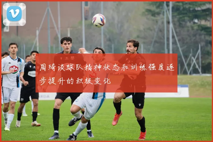 周琦谈球队精神状态和训练强度逐步提升的积极变化