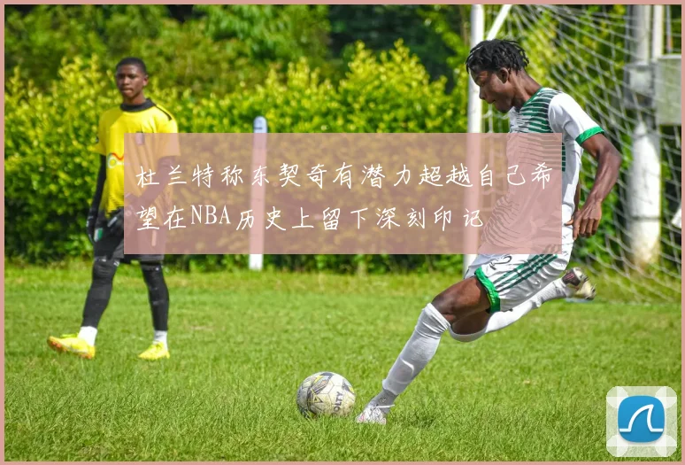 杜兰特称东契奇有潜力超越自己希望在NBA历史上留下深刻印记