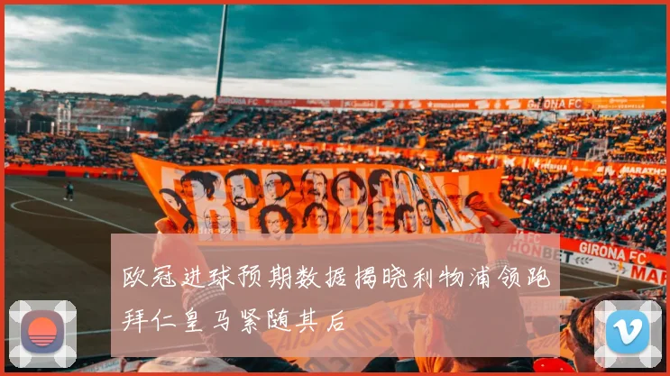 欧冠进球预期数据揭晓利物浦领跑拜仁皇马紧随其后