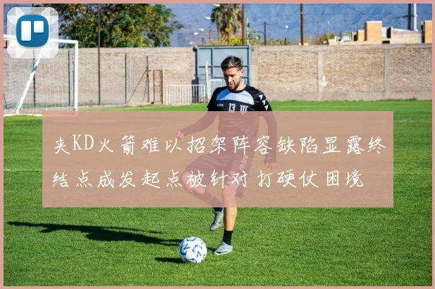 夹KD火箭难以招架阵容缺陷显露终结点成发起点被针对打硬仗困境