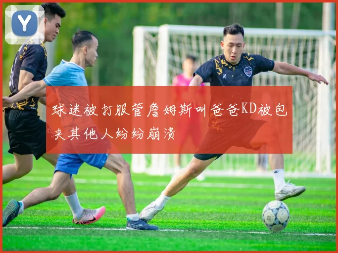 球迷被打服管詹姆斯叫爸爸KD被包夹其他人纷纷崩溃