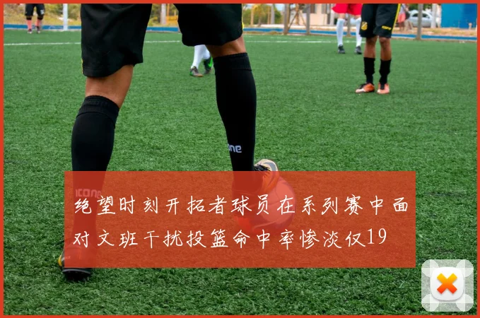 绝望时刻开拓者球员在系列赛中面对文班干扰投篮命中率惨淡仅19