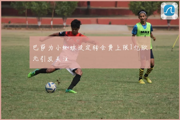 巴萨为小蜘蛛设定转会费上限1亿欧元引发关注