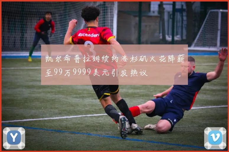 凯尔希普拉姆续约洛杉矶火花降薪至99万9999美元引发热议