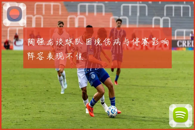 陶强龙谈球队困境伤病与停赛影响阵容表现不佳